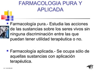 Q.F. ELSA BÉJAR
FARMACOLOGIA PURA Y
APLICADA
 Farmacología pura.- Estudia las acciones
de las sustancias sobre los seres vivos sin
ninguna discriminación entre las que
puedan tener utilidad terapéutica o no.
 Farmacología aplicada.- Se ocupa sólo de
aquellas sustancias con aplicación
terapéutica.
 