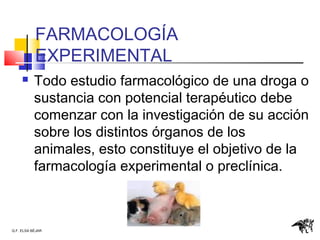 Q.F. ELSA BÉJAR
FARMACOLOGÍA
EXPERIMENTAL
 Todo estudio farmacológico de una droga o
sustancia con potencial terapéutico debe
comenzar con la investigación de su acción
sobre los distintos órganos de los
animales, esto constituye el objetivo de la
farmacología experimental o preclínica.
 