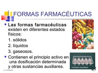 Q.F. ELSA BÉJAR
FORMAS FARMACÉUTICAS
 Las formas farmacéuticas
existen en diferentes estados
físicos:
1. sólidos
2. líquidos
3. gaseosos.
 Contienen el principio activo en
una dosificación determinada
y otras sustancias auxiliares.
 