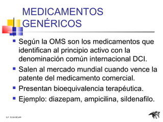 Q.F. ELSA BÉJAR
MEDICAMENTOS
GENÉRICOS
 Según la OMS son los medicamentos que
identifican al principio activo con la
denominación común internacional DCI.
 Salen al mercado mundial cuando vence la
patente del medicamento comercial.
 Presentan bioequivalencia terapéutica.
 Ejemplo: diazepam, ampicilina, sildenafilo.
 