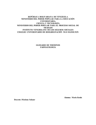 REPÚBLICA BOLIVARIANA DE VENEZUELA
MINISTERIO DEL PODER POPULAR PARA LA EDUCACIÓN
UNIVERSITARIA,
CIENCIA Y TECNOLOGÍA
MINISTERIO DEL PODER POPULAR PARA EL PROCESO SOCIAL DE
TRABAJO
INSTITUTO VENEZOLANO DE LOS SEGUROS SOCIALES
COLEGIO UNIVERSITARIO DE REHABILITACIÓN MAY HAMILTON
GLOSARIO DE TERMINOS
FARMACOLOGIA
Alumna: Maria liendo
Docente: Mariana Salazar
 