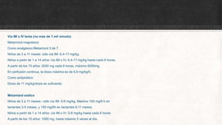 Vía IM o IV lenta (no más de 1 ml/ minuto)
Metamizol magnésico
Como analgésico:Metamizol 3 de 7
Niños de 3 a 11 meses: sólo vía IM- 6.4-17 mg/kg.
Niños a partir de 1 a 14 años: vía IM o IV, 6.4-17 mg/kg hasta cada 6 horas.
A partir de los 15 años: 2000 mg cada 8 horas, máximo 6000mg.
En perfusión continua, la dosis máxima es de 6.6 mg/kg/h.
Como antipirético:
Dosis de 11 mg/kg/dosis es suficiente.
Metamizol sódico
Niños de 3 a 11 meses:- sólo vía IM- 5-9 mg/kg. Máximo 100 mg/6 h en
lactantes 3-5 meses, y 150 mg/6h en lactantes 6-11 meses
Niños a partir de 1 a 14 años: vía IM o IV: 5-8 mg/kg hasta cada 6 horas
A partir de los 15 años: 1000 mg, hasta máximo 5 veces al día.
 