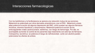 Interacciones farmacologicas
Con los barbitúricos y la fenilbutazona se aprecia una reducción mutua de sus acciones.
Metamizol es potenciado por otros derivados pirazolónicos y por el PAS. Metamizol a dosis
altas potencia la acción de algunos depresores del SNC, como pueden ser algunos fármacos
tricíclicos, diversos hipnóticos y clorpromazina. Metamizol potencia la acción de los
anticoagulantes orales (acenocumarol, warfarina), con riesgo de hemorragia. Por ello, es
aconsejable aumentar el control de los pacientes bajo tratamiento con este tipo de fármacos.
Ciclosporina, tacrolimus: se potencia el riesgo de nefrotoxicidad. Junto con alcohol pueden
potenciarse los efectos de ambos.
 