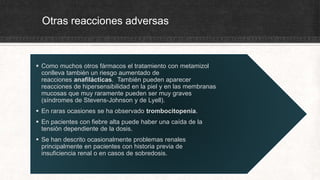 Otras reacciones adversas
 Como muchos otros fármacos el tratamiento con metamizol
conlleva también un riesgo aumentado de
reacciones anafilácticas. También pueden aparecer
reacciones de hipersensibilidad en la piel y en las membranas
mucosas que muy raramente pueden ser muy graves
(síndromes de Stevens-Johnson y de Lyell).
 En raras ocasiones se ha observado trombocitopenia.
 En pacientes con fiebre alta puede haber una caída de la
tensión dependiente de la dosis.
 Se han descrito ocasionalmente problemas renales
principalmente en pacientes con historia previa de
insuficiencia renal o en casos de sobredosis.
 