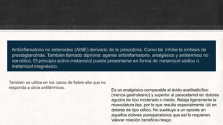 Antiinflamatorio no esteroideo (AINE) derivado de la pirazolona. Como tal, inhibe la síntesis de
prostaglandinas. También llamado dipirona: agente antiinflamatorio, analgésico y antitérmico no
narcótico. El principio activo metamizol puede presentarse en forma de metamizol sódico o
metamizol magnésico.
También se utiliza en los casos de fiebre alta que no
responda a otros antitérmicos.
Es un analgésico comparable al ácido acetilsalicílico
(menos gastrolesivo) y superior al paracetamol en dolores
agudos de tipo moderado o medio. Relaja ligeramente la
musculatura lisa, por lo que resulta especialmente útil en
dolores de tipo cólico. No sustituye a un opioide en
aquellos dolores postoperatorios que así lo requieran.
Valorar relación beneficio-riesgo.
 