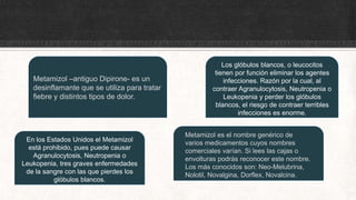 En los Estados Unidos el Metamizol
está prohibido, pues puede causar
Agranulocytosis, Neutropenia o
Leukopenia, tres graves enfermedades
de la sangre con las que pierdes los
glóbulos blancos.
Los glóbulos blancos, o leucocitos
tienen por función eliminar los agentes
infecciones. Razón por la cual, al
contraer Agranulocytosis, Neutropenia o
Leukopenia y perder los glóbulos
blancos, el riesgo de contraer terribles
infecciones es enorme.
Metamizol –antiguo Dipirone- es un
desinflamante que se utiliza para tratar
fiebre y distintos tipos de dolor.
Metamizol es el nombre genérico de
varios medicamentos cuyos nombres
comerciales varían. Si lees las cajas o
envolturas podrás reconocer este nombre.
Los más conocidos son: Neo-Melubrina,
Nolotil, Novalgina, Dorflex, Novalcina.
 