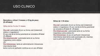 USO CLINICO
Neonatos y niños< 3 meses o <5 kg de peso:
(E:off-label)
Niños de los 3 a los 11 meses
Vía oral: autorizado (A) en su forma oral (metamizol
sódico o magnésico).
El uso oral de la forma parenteral se considera off-label
(E:offlabel).
Vía intramuscular: autorizada tanto en su forma
magnésica como sódica
(A).
Vía intravenosa: tanto en administración intravenosa
intermitente (bolo
lento) como en perfusión continua es un uso off-label.
Niños de 1-18 años:
Vía oral: autorizado (A) en su forma oral (metamizol
sódico o magnésico). El uso oral de la forma parenteral
se considera off-label (E: off-label).
Vía intramuscular: autorizada tanto en su forma
magnésica como sódica (A).
Vía intravenosa: el uso en perfusión intravenosa
intermitente (bolo lento) está autorizado (A), mientras
que la perfusión continua es off-label.
 