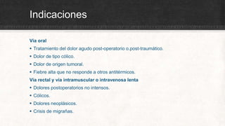 Indicaciones
Vía oral
 Tratamiento del dolor agudo post-operatorio o.post-traumático.
 Dolor de tipo cólico.
 Dolor de origen tumoral.
 Fiebre alta que no responde a otros antitérmicos.
Vía rectal y vía intramuscular o intravenosa lenta
 Dolores postoperatorios no intensos.
 Cólicos.
 Dolores neoplásicos.
 Crisis de migrañas.
 