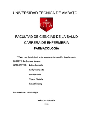 UNIVERSIDAD TECNICA DE AMBATO
FACULTAD DE CIENCIAS DE LA SALUD
CARRERA DE ENFERMERÌA
FARMACOLOGÍA
TEMA: vías de administración y proceso de atención de enfermeria
DOCENTE: Dr. Gustavo Moreno
INTEGRANTES: Zulina Campaña
Katty Cuchiparte
Nataly Flores
Valeria Pilatuña
Erika Pilatasig
ASIGNATURA: farmacologia
AMBATO – ECUADOR
2016
 