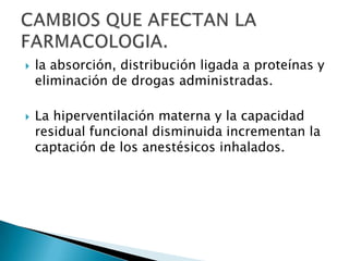 la absorción, distribución ligada a proteínas y eliminación de drogas administradas.La hiperventilación materna y la capacidad residual funcional disminuida incrementan la captación de los anestésicos inhalados.CAMBIOS QUE AFECTAN LA FARMACOLOGIA.
