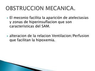 El meconio altera la tension a nivel alveolar por desplazamiento del surfactante pulmonar de su superficieinactiva su funcion como agenten tensoactivo. Esto favorece la disminuciondel volumen pulmonar y causa hipoxemia.Inactivacion del surfactante pulmonar.