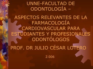 UNNE-FACULTAD DE
      ODONTOLOGÍA –
 ASPECTOS RELEVANTES DE LA
       FARMACOLOGÍA
   CARDIOVASCULAR PARA
ESTUDIANTES Y PROFESIONALES
       ODONTÓLOGOS
PROF. DR JULIO CÉSAR LOTERO
            2.006
 