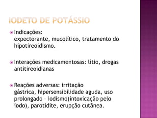 Indicações:
 expectorante, mucolítico, tratamento do
 hipotireoidismo.

 Interações medicamentosas: lítio, drogas
 antitireoidianas

 Reações adversas: irritação
 gástrica, hipersensibilidade aguda, uso
 prolongado – iodismo(intoxicação pelo
 iodo), parotidite, erupção cutânea.
 