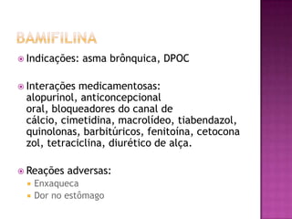  Indicações:   asma brônquica, DPOC

 Interações medicamentosas:
 alopurinol, anticoncepcional
 oral, bloqueadores do canal de
 cálcio, cimetidina, macrolídeo, tiabendazol,
 quinolonas, barbitúricos, fenitoína, cetocona
 zol, tetraciclina, diurético de alça.

 Reações   adversas:
    Enxaqueca
    Dor no estômago
 
