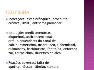  Indicações:
            asma brônquica, bronquite
 crônica, DPOC, enfisema pulmonar

 Interações medicamentosas:
 alopurinol, anticoncepcional
 oral, bloqueadores do canal de
 cálcio, cimetidina, macrolídeo, tiabendazol,
 quinolonas, barbitúricos, fenitoína, cetocona
 zol, tetraciclina, diurético de alça.

 Reações adversas: falta de
 apetite, náusea, vômito, tontura
 