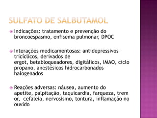    Indicações: tratamento e prevenção do
    broncoespasmo, enfisema pulmonar, DPOC

   Interações medicamentosas: antidepressivos
    tricíclicos, derivados de
    ergot, betabloqueadores, digitálicos, IMAO, ciclo
    propano, anestésicos hidrocarbonados
    halogenados

   Reações adversas: náusea, aumento do
    apetite, palpitação, taquicardia, farqueza, trem
    or, cefaleia, nervosismo, tontura, inflamação no
    ouvido
 