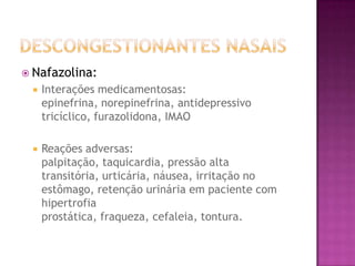  Nafazolina:
    Interações medicamentosas:
     epinefrina, norepinefrina, antidepressivo
     tricíclico, furazolidona, IMAO

    Reações adversas:
     palpitação, taquicardia, pressão alta
     transitória, urticária, náusea, irritação no
     estômago, retenção urinária em paciente com
     hipertrofia
     prostática, fraqueza, cefaleia, tontura.
 