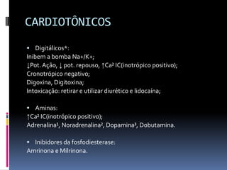 CARDIOTÔNICOS
 Digitálicos*:
Inibem a bomba Na+/K+;
↓Pot. Ação, ↓ pot. repouso, ↑Ca² IC(inotrópico positivo);
Cronotrópico negativo;
Digoxina, Digitoxina;
Intoxicação: retirar e utilizar diurético e lidocaína;

 Aminas:
↑Ca² IC(inotrópico positivo);
Adrenalina¹, Noradrenalina², Dopamina³, Dobutamina.

 Inibidores da fosfodiesterase:
Amrinona e Milrinona.
 