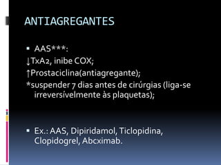 ANTIAGREGANTES

 AAS***:
↓TxA2, inibe COX;
↑Prostaciclina(antiagregante);
*suspender 7 dias antes de cirúrgias (liga-se
  irreversívelmente às plaquetas);


 Ex.: AAS, Dipiridamol, Ticlopidina,
  Clopidogrel, Abcximab.
 