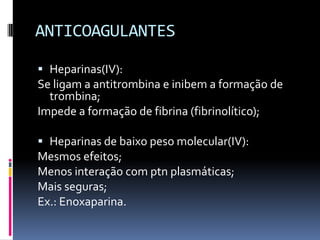 ANTICOAGULANTES

 Heparinas(IV):
Se ligam a antitrombina e inibem a formação de
  trombina;
Impede a formação de fibrina (fibrinolítico);

 Heparinas de baixo peso molecular(IV):
Mesmos efeitos;
Menos interação com ptn plasmáticas;
Mais seguras;
Ex.: Enoxaparina.
 
