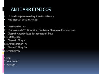 ANTIARRÍTMICOS
   Utilizados apenas em taquicardias estáveis;
   Não associar antiarrítmicos;

   ClasseI: Bloq. Na
Ex.: Disopiramida**, Lidocaína, Fenitoína, Flecaína e Prepofenona;
 ClasseII: Antagonistas dos receptores beta
Ex.: Metoprolol;
 ClasseIII: Bloq. K
Ex.: Amiodarona***;
 ClasseIV: Bloq. Ca
Ex.: Verapamil;

*atrial
**ventricular
***ambos
 