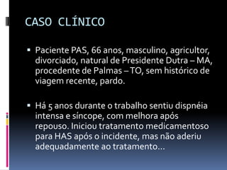 CASO CLÍNICO

 Paciente PAS, 66 anos, masculino, agricultor,
  divorciado, natural de Presidente Dutra – MA,
  procedente de Palmas – TO, sem histórico de
  viagem recente, pardo.

 Há 5 anos durante o trabalho sentiu dispnéia
  intensa e síncope, com melhora após
  repouso. Iniciou tratamento medicamentoso
  para HAS após o incidente, mas não aderiu
  adequadamente ao tratamento...
 
