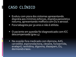 CASO CLÍNICO

 Evoluiu com piora dos sintomas apresentando
  dispnéia aos mínimos esforços, dispnéia paroxística
  noturna, apresentando melhora com O2 e aerosol.
 Fora tabagista por 30 anos e não é etilista.

 O paciente em questão foi diagnosticado com ICC
  descompensada (grau 4).

 Na ocasião fora medicado com dipirona, AAS,
  carvedilol, espironolactona, clexane, furosemida,
  enalapril, ranitidina, digoxina, diazepam, O2,
  dormonid e lasix.
 