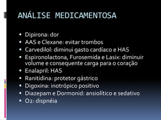 ANÁLISE MEDICAMENTOSA

   Dipirona: dor
   AAS e Clexane: evitar trombos
   Carvedilol: diminui gasto cardíaco e HAS
   Espironolactona, Furosemida e Lasix: diminuir
    volume e consequente carga para o coração
   Enalapril: HAS
   Ranitidina: protetor gástrico
   Digoxina: inotrópico positivo
   Diazepam e Dormonid: ansiolítico e sedativo
   O2: dispnéia
 