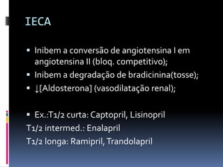 IECA

 Inibem a conversão de angiotensina I em
  angiotensina II (bloq. competitivo);
 Inibem a degradação de bradicinina(tosse);
 ↓[Aldosterona] (vasodilatação renal);


 Ex.:T1/2 curta: Captopril, Lisinopril
T1/2 intermed.: Enalapril
T1/2 longa: Ramipril, Trandolapril
 
