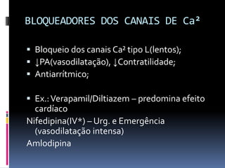 BLOQUEADORES DOS CANAIS DE Ca²

 Bloqueio dos canais Ca² tipo L(lentos);
 ↓PA(vasodilatação), ↓Contratilidade;
 Antiarrítmico;

 Ex.: Verapamil/Diltiazem – predomina efeito
  cardíaco
Nifedipina(IV*) – Urg. e Emergência
  (vasodilatação intensa)
Amlodipina
 
