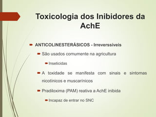 Toxicologia dos Inibidores da
AchE
 ANTICOLINESTERÁSICOS - Irreverssíveis
 São usados comumente na agricultura
Inseticidas
 A toxidade se manifesta com sinais e sintomas
nicotínicos e muscarínicos
 Pradiloxima (PAM) reativa a AchE inibida
Incapaz de entrar no SNC
 