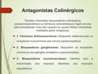 Antagonistas Colinérgicos
Também chamados bloqueadores colinérgicos,
parassimpaticolíticos ou fármacos anticolinérgicos ligam-se aos
colinorreceptores, mas não causam os usuais efeitos intracelular
mediados pelos receptores.
 1. Fármacos Antimuscarínicos: bloqueiam seletivamente os
receptores muscarínicos dos nervos parassimpáticos
 2. Bloqueadores ganglionares: bloqueiam os receptores
nicotínicos dos gânglios simpático e parassimpático
 3. Bloqueadores neuromusculares: interfere com a
transmissão dos impulsos eferentes aos músculos
esqueléticos
 