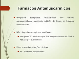 Fármacos Antimuscarínicos
 Bloqueiam receptores muscarínicos dos nervos
parassimpáticos, causando inibição de todas as funções
muscarínicas.
 Não bloqueiam receptores nicotínicos
 Tem pouca ou nenhuma ação nas Junções Neuromusculares e
nos gânglios autonômicos
 Úteis em várias situações clínicas
 Ex.: Atropina e escopolamina
 