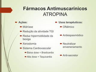 Fármacos Antimuscarínicos
ATROPINA
 Ações:
 Midríase
 Redução da atividade TGI
 Reduz hipermotilidade da
bexiga
 Xerostomia
 Sistema Cardiovascular
Baixa dose = Bradicardia
Alta dose = Taquicardia
 Usos terapêuticos:
 Oftálmico
 Antiespasmódico
 Neutralizar
envenenamento
 Anti-secretor
 