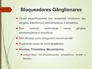 Bloqueadores Gânglionares
 Atuam especificamente nos receptores nicotínicos dos
gânglios autonômicos parassimpáticos e simpáticos
 Não mostram seletividade contra gânglios
parassimpáticos e simpáticos
 Não eficazes como antagonista neuromuscular
 Raramente usado de forma terapêutica
 Nicotina, Trimetafana, Mecamilamina
 Antagonistas não-despolarizantes competitivos, exceto a
Nicotina.
 