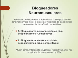 Bloqueadores
Neuromusculares
Fármacos que bloqueiam a transmissão colinérgica entre o
terminal nervoso motor e o receptor nicotínico da placa motora
neuromuscular do músculo esquelético.
1. Bloqueadores neuromusculares não-
despolarizantes (Competitivos)
2. Bloqueadores neuromusculares
despolarizantes (Não-Competitivos)
Atuam como Antagonista e Agonista, respectivamente, nos
receptores da placa motora da JNM
 