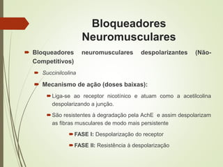 Bloqueadores
Neuromusculares
 Bloqueadores neuromusculares despolarizantes (Não-
Competitivos)
 Succinilcolina
 Mecanismo de ação (doses baixas):
Liga-se ao receptor nicotínico e atuam como a acetilcolina
despolarizando a junção.
São resistentes à degradação pela AchE e assim despolarizam
as fibras musculares de modo mais persistente
FASE I: Despolarização do receptor
FASE II: Resistência à despolarização
 