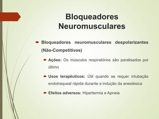 Bloqueadores
Neuromusculares
 Bloqueadores neuromusculares despolarizantes
(Não-Competitivos)
 Ações: Os músculos respiratórios são paralisados por
último
 Usos terapêuticos: Útil quando se requer intubação
endotraqueal rápida durante a indução da anestésica
 Efeitos adversos: Hipertermia e Apneia
 