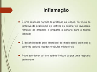 Inflamação
 É uma resposta normal de proteção às lesões, por meio de
tentativa do organismo de inativar ou destruir os invasores,
remover os irritantes e preparar o cenário para o reparo
tecidual.
 É desencadeada pela liberação de mediadores químicos a
partir de tecidos lesados e células migratórias
 Pode acontecer por um agente inócuo ou por uma resposta
autoimune
 