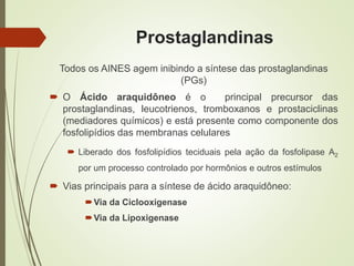 Prostaglandinas
Todos os AINES agem inibindo a síntese das prostaglandinas
(PGs)
 O Ácido araquidôneo é o principal precursor das
prostaglandinas, leucotrienos, tromboxanos e prostaciclinas
(mediadores químicos) e está presente como componente dos
fosfolipídios das membranas celulares
 Liberado dos fosfolipídios teciduais pela ação da fosfolipase A2
por um processo controlado por hormônios e outros estímulos
 Vias principais para a síntese de ácido araquidôneo:
Via da Ciclooxigenase
Via da Lipoxigenase
 