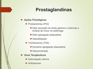 Prostaglandinas
 Ações Fisiológicas
 Prostaciclinas (PGI)
Inibe secreção de ácido gástrico e estimula a
síntese de muco no estômago
Inibe agregação plaquetária
Vasodilatação
 Tromboxanos (TXA)
Aumento agregação plaquetária
Vasoconstrição
 Usos Terapêuticos
 Estimulação Uterina
 Antiulceroso
 
