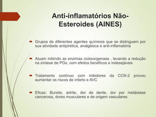 Anti-inflamatórios Não-
Esteroides (AINES)
 Grupos de diferentes agentes químicos que se distinguem por
sua atividade antipirética, analgésica e anti-inflamatória
 Atuam inibindo as enzimas ciclooxigenase , levando a redução
na síntese de PGs, com efeitos benéficos e indesejáveis
 Tratamento contínuo com inibidores da COX-2 provou
aumentar os riscos de infarto e AVC
 Eficaz: Bursite, artrite, dor de dente, dor por metástase
cancerosa, dores musculares e de origem vasculares
 