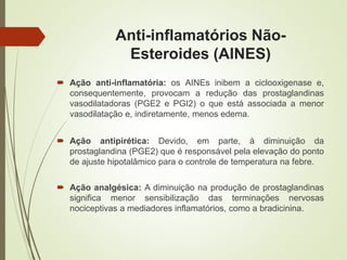 Anti-inflamatórios Não-
Esteroides (AINES)
 Ação anti-inflamatória: os AINEs inibem a ciclooxigenase e,
consequentemente, provocam a redução das prostaglandinas
vasodilatadoras (PGE2 e PGI2) o que está associada a menor
vasodilatação e, indiretamente, menos edema.
 Ação antipirética: Devido, em parte, à diminuição da
prostaglandina (PGE2) que é responsável pela elevação do ponto
de ajuste hipotalâmico para o controle de temperatura na febre.
 Ação analgésica: A diminuição na produção de prostaglandinas
significa menor sensibilização das terminações nervosas
nociceptivas a mediadores inflamatórios, como a bradicinina.
 