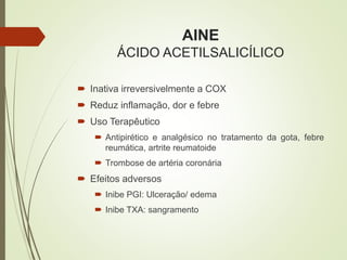 AINE
ÁCIDO ACETILSALICÍLICO
 Inativa irreversivelmente a COX
 Reduz inflamação, dor e febre
 Uso Terapêutico
 Antipirético e analgésico no tratamento da gota, febre
reumática, artrite reumatoide
 Trombose de artéria coronária
 Efeitos adversos
 Inibe PGI: Ulceração/ edema
 Inibe TXA: sangramento
 
