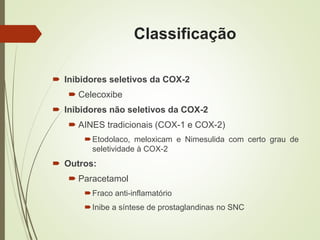 Classificação
 Inibidores seletivos da COX-2
 Celecoxibe
 Inibidores não seletivos da COX-2
 AINES tradicionais (COX-1 e COX-2)
Etodolaco, meloxicam e Nimesulida com certo grau de
seletividade à COX-2
 Outros:
 Paracetamol
Fraco anti-inflamatório
Inibe a síntese de prostaglandinas no SNC
 