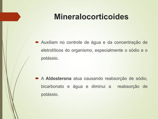 Mineralocorticoides
 Auxiliam no controle de água e da concentração de
eletrolíticos do organismo, especialmente o sódio e o
potássio.
 A Aldosterona atua causando reabsorção de sódio,
bicarbonato e água e diminui a reabsorção de
potássio.
 