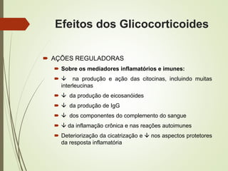 Efeitos dos Glicocorticoides
 AÇÕES REGULADORAS
 Sobre os mediadores inflamatórios e imunes:
  na produção e ação das citocinas, incluindo muitas
interleucinas
  da produção de eicosanóides
  da produção de IgG
  dos componentes do complemento do sangue
  da inflamação crônica e nas reações autoimunes
 Deteriorização da cicatrização e  nos aspectos protetores
da resposta inflamatória
 