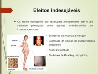 Efeitos Indesejáveis
 Supressão da resposta à infecção
 Supressão da síntese de glicocorticóides
endógenos
 Ações metabólicas
 Síndrome de Cushing (iatrogênica)
 Os efeitos indesejáveis são observados principalmente com o uso
sistêmico prolongado como agentes antiinflamatórios ou
imunossupressores.
 