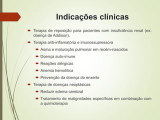 Indicações clínicas
 Terapia de reposição para pacientes com insuficiência renal (ex:
doença de Addison).
 Terapia anti-inflamatória e imunossupressora
 Asma e maturação pulmonar em recém-nascidos
 Doença auto-imune
 Reações alérgicas
 Anemia hemolítica
 Prevenção da doença do enxerto
 Terapia de doenças neoplásicas
 Reduzir edema cerebral
 Tratamento de malignidades específicas em combinação com
a quimioterapia
 