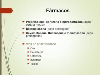 Fármacos
 Prednisolona, cortizona e hidrocortizona (ação
curta a média)
 Betametasona (ação prolongada)
 Dexametasona, fluticasona e mometasona (ação
prolongada)
 Vias de administração
 Oral
 Parenteral
 Oftálmica
 Inalatória
 Tópica
 